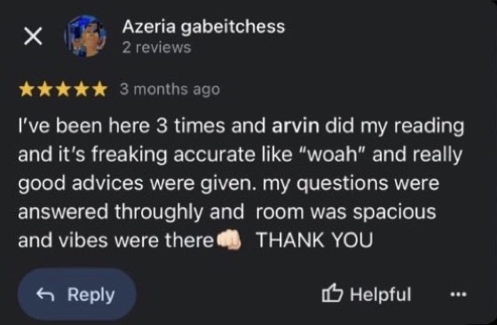 Google review by Azeria gabeitchess, 5 stars: I've been here 3 times and arvin did my reading and it's freaking accurate like "woah" and really good advices were given. my questions were answered thoroughly and room was spacious and vibes were there. THANK YOU