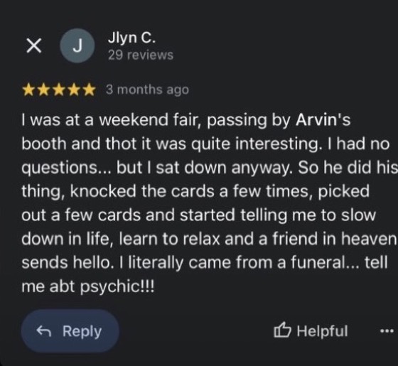 Google review by Jlyn C., 5 stars: I was at a weekend fair, passing by Arvin's booth and thot it was quite interesting. I had no questions... but I sat down anyway. So he did his thing, knocked the cards a few times, picked out a few cards and started telling me to slow down in life, learn to relax and a friend in heaven sends hello. I literally came from a funeral... tell me abt psychic!!!