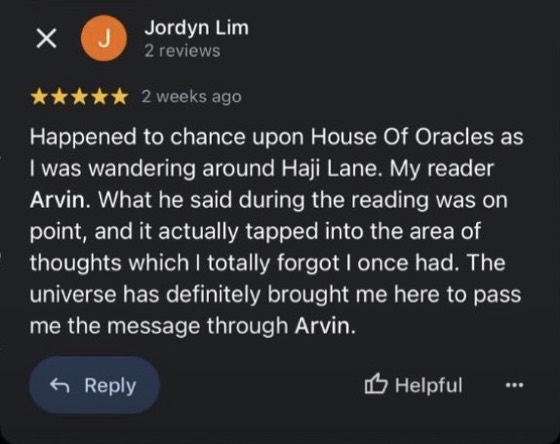 Google review by Jordyn Lim, 5 stars: Happened to chance upon House Of Oracles as I was wandering around Haji Lane. My reader Arvin. What he said during the reading was on point, and it actually tapped into the area of thoughts which I totally forgot I once had. The universe has definitely brought me here to pass me the message through Arvin.