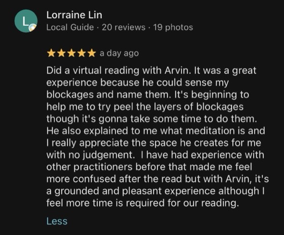 Google review by Lorraine Lin, 5 stars: Did a virtual reading with Arvin. It was a great experience because he could sense my blockages and name them. It's beginning to help me to try peel the layers of blockages though it's gonna take some time to do them. He also explained to me what meditation is and I really appreciate the space he creates for me with no judgement. I have had experience with other practitioners before that made me feel more confused after the read but with Arvin, it's a grounded and pleasant experience although I feel more time is required for our reading.