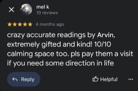Google review by mel k, 5 stars: crazy accurate readings by Arvin, extremely gifted and kind! 10/10 calming space too. pls pay them a visit if you need some direction in life