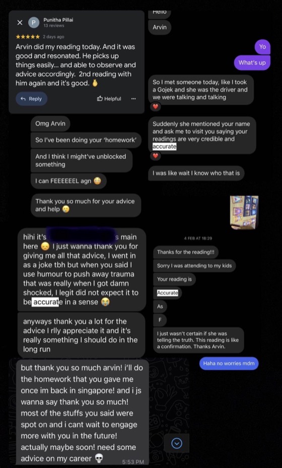 Messages from clients after readings: 'I've been doing your homework and I think I might've unblocked something. Thank you so much for your advice and help.' 'I went in as a joke tbh but when you said I use humour to push away trauma that was really when I got shocked, I did not expect it to be accurate.' 'Most of the stuff you said were spot on and I can't wait to engage more with you in the future.' 'This reading is like a confirmation. Thanks Arvin.'