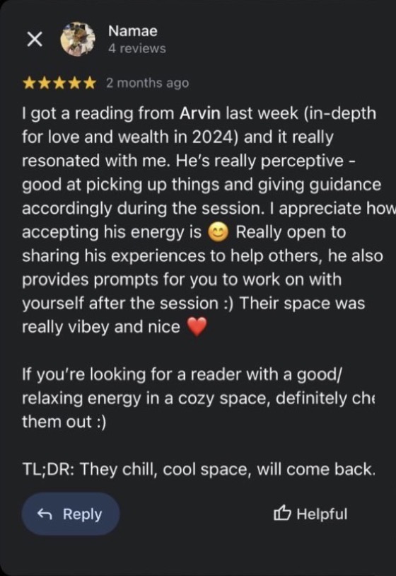 Google review by Namae, 5 stars: I got a reading from Arvin last week (in-depth for love and wealth in 2024) and it really resonated with me. He's really perceptive, good at picking up things and giving guidance accordingly during the session. I appreciate how accepting his energy is. Really open to sharing his experiences to help others, he also provides prompts for you to work on with yourself after the session :) If you're looking for a reader with a good/relaxing energy in a cozy space, definitely check them out :)