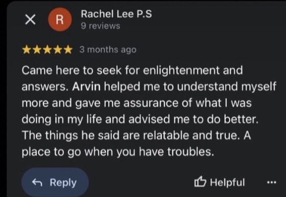 Google review by Rachel Lee P.S, 5 stars: Came here to seek for enlightenment and answers. Arvin helped me to understand myself more and gave me assurance of what I was doing in my life and advised me to do better. The things he said are relatable and true. A place to go when you have troubles.
