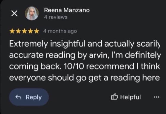 Google review by Reena Manzano, 5 stars: Extremely insightful and actually scarily accurate reading by arvin, I'm definitely coming back. 10/10 recommend I think everyone should go get a reading here