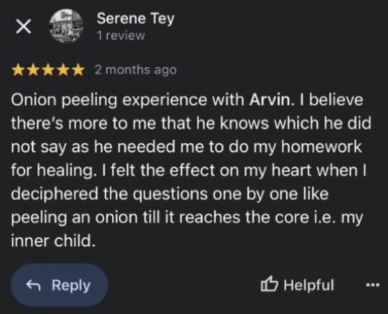 Google review by Serene Tey, 5 stars: Onion peeling experience with Arvin. I believe there's more to me that he knows which he did not say as he needed me to do my homework for healing. I felt the effect on my heart when I deciphered the questions one by one like peeling an onion till it reaches the core i.e. my inner child.