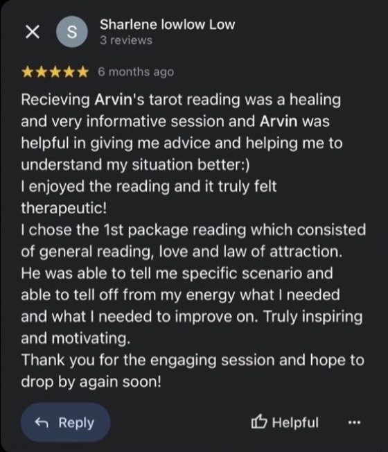 Google review by Sharlene lowlow Low, 5 stars: Receiving Arvin's tarot reading was a healing and very informative session and Arvin was helpful in giving me advice and helping me to understand my situation better :) I enjoyed the reading and it truly felt therapeutic! He was able to tell me specific scenario and able to tell off from my energy what I needed and what I needed to improve on. Truly inspiring and motivating.