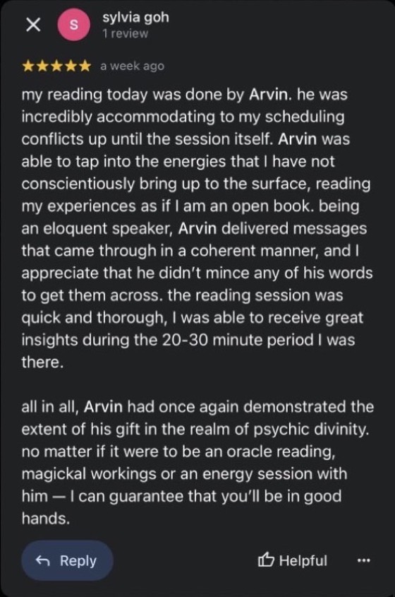 Google review by sylvia goh, 5 stars: my reading today was done by Arvin. he was incredibly accommodating to my scheduling conflicts up until the session itself. Arvin was able to tap into the energies that I have not conscientiously bring up to the surface, reading my experiences as if I am an open book. being an eloquent speaker, Arvin delivered messages that came through in a coherent manner, and I appreciate that he didn't mince any of his words to get them across. all in all, Arvin had once again demonstrated the extent of his gift. no matter if it were to be an oracle reading, magickal workings or an energy session with him, I can guarantee that you'll be in good hands.