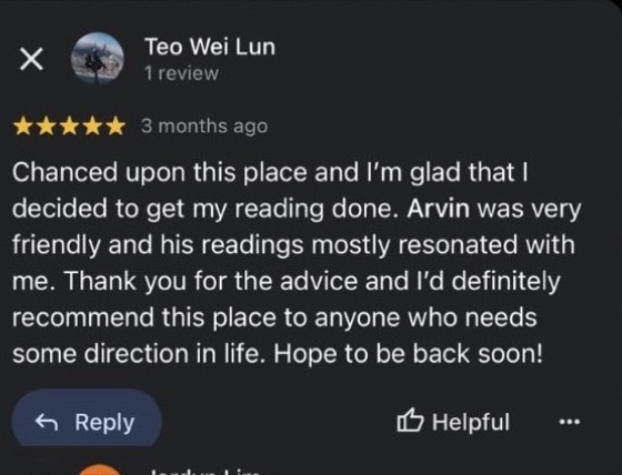 Google review by Teo Wei Lun, 5 stars: Chanced upon this place and I'm glad that I decided to get my reading done. Arvin was very friendly and his readings mostly resonated with me. Thank you for the advice and I'd definitely recommend this place to anyone who needs some direction in life. Hope to be back soon!