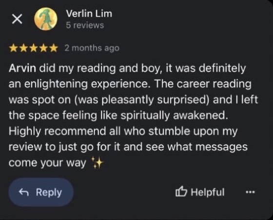 Google review by Verlin Lim, 5 stars: Arvin did my reading and boy, it was definitely an enlightening experience. The career reading was spot on (was pleasantly surprised) and I left the space feeling like spiritually awakened. Highly recommend all who stumble upon my review to just go for it and see what messages come your way