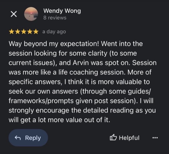 Google review by Wendy Wong, 5 stars: Way beyond my expectation! Went into the session looking for some clarity (to some current issues), and Arvin was spot on. Session was more like a life coaching session. More of specific answers, I think it is more valuable to seek our own answers (through some guides/frameworks/prompts given post session). I will strongly encourage the detailed reading as you will get a lot more value out of it.
