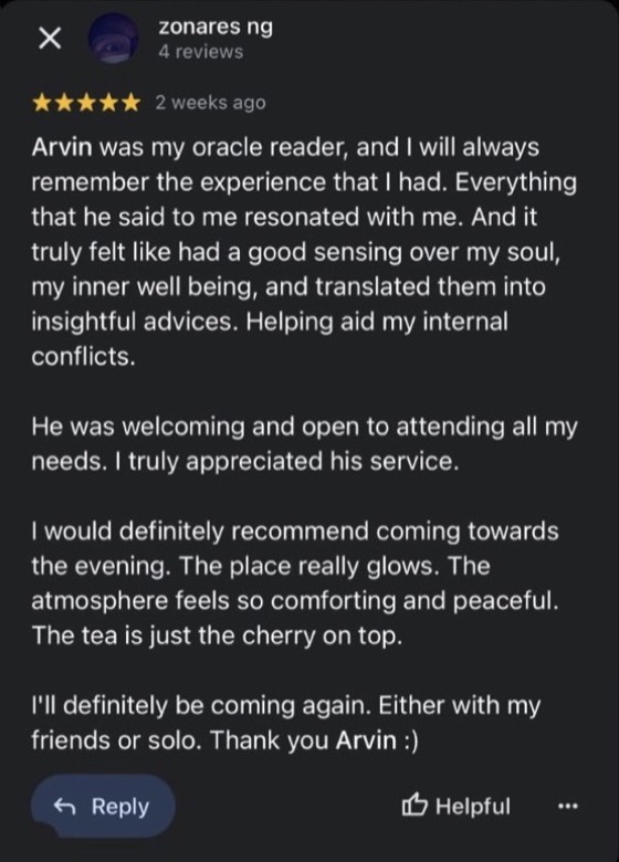 Google review by zonares ng, 5 stars: Arvin was my oracle reader, and I will always remember the experience that I had. Everything that he said to me resonated with me. And it truly felt like had a good sensing over my soul, my inner well being, and translated them into insightful advices. Helping aid my internal conflicts. He was welcoming and open to attending all my needs. I truly appreciated his service. I'll definitely be coming again. Thank you Arvin :)